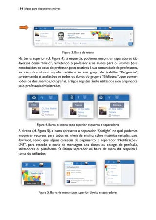 | 94 | Apps para dispositivos móveis
Figura 3. Barra de menu
Na barra superior (cf. Figura 4), à esquerda, podemos encontrar separadores tão
diversos como:“Início”, remetendo o professor e os alunos para os últimos posts
introduzidos;no caso do professor,posts relativos à sua comunidade de professores,
no caso dos alunos, aqueles relativos ao seu grupo de trabalho; “Progresso”,
apresentando as avaliações de todos os alunos do grupo e “Biblioteca”, que contem
todos os documentos, fotografias, artigos, registos áudio utilizados e/ou arquivados
pelo professor/administrador.
Figura 4. Barra de menu topo superior esquerdo e separadores
À direita (cf. Figura 5), a barra apresenta o separador “Spotlight” no qual podemos
encontrar recursos para todos os níveis de ensino, sobre matérias variadas, para
download, sendo que alguns carecem de pagamento, o separador “Notificações/
SMS”, para receção e envio de mensagens aos alunos ou colegas de profissão,
utilizadores da plataforma. O último separador na barra de menu diz respeito à
conta do utilizador.
Figura 5. Barra de menu topo superior direito e separadores
 