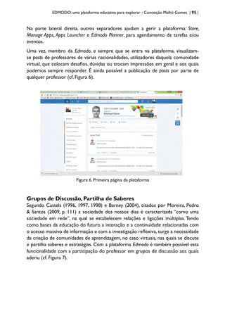 EDMODO: uma plataforma educativa para explorar - Conceição Malhó Gomes | 95 |
Na parte lateral direita, outros separadores ajudam a gerir a plataforma: Store,
Manage Apps, Apps Launcher e Edmodo Planner, para agendamento de tarefas e/ou
eventos.
Uma vez, membro da Edmodo, e sempre que se entra na plataforma, visualizam-
se posts de professores de várias nacionalidades, utilizadores daquela comunidade
virtual, que colocam desafios, dúvidas ou trocam impressões em geral e aos quais
podemos sempre responder. É ainda possível a publicação de posts por parte de
qualquer professor (cf. Figura 6).
Figura 6. Primeira página da plataforma
Grupos de Discussão, Partilha de Saberes
Segundo Castels (1996, 1997, 1998) e Barney (2004), citados por Moreira, Pedro
& Santos (2009, p. 111) a sociedade dos nossos dias é caracterizada “como uma
sociedade em rede”, na qual se estabelecem relações e ligações múltiplas. Tendo
como bases da educação do futuro a interação e a continuidade relacionadas com
o acesso massivo de informação e com a investigação reflexiva, surge a necessidade
da criação de comunidades de aprendizagem, no caso virtuais, nas quais se discute
e partilha saberes e estratégias. Com a plataforma Edmodo é também possível esta
funcionalidade com a participação do professor em grupos de discussão aos quais
aderiu (cf. Figura 7).
 