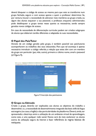 EDMODO: uma plataforma educativa para explorar - Conceição Malhó Gomes | 97 |
deverá bloquear o código de acesso ao mesmo para que este se transforme num
grupo fechado, seguro e com acesso apenas a quem o professor determinar. Se,
por ventura, houver a necessidade de adicionar mais membros ao grupo criado, ou
algum dos alunos esquecer a sua password, o professor, enquanto administrador,
pode desbloquear o grupo tantas vezes quanto as necessárias, sendo sempre
gerados novos códigos de acesso.
Em caso de necessidade de diferenciação curricular, podem ser criados subgrupos
de alunos que elaboram tarefas diferentes e adaptadas às suas necessidades.
O Papel dos Pais/Tutor
Através de um código gerado pelo grupo, é também possível aos pais/tutores
acompanharem os trabalhos dos seus educandos. Para que tal aconteça é apenas
necessário introduzir o código referido, a relação que estes têm com um membro
do grupo em particular (pai, mãe, outro), primeiro e último nome, email e password
(cf. Figura 9).
Figura 9. Inscrição dos pais/tutores
O Grupo na Edmodo
Criado o grupo, deverão ser explicados aos alunos os objetivos do trabalho a
desenvolver, i.e.,a necessidade de desenvolvimento integrado das basic skills da língua
estrangeira (no caso,o Inglês) e das particularidades da plataforma.Deverá,ainda,ser
apresentada a destrinça entre a utilização de um ambiente virtual de aprendizagem,
como este, e uma qualquer rede social. Nunca será de mais esclarecer os alunos
acerca da utilização segura da Internet e fazer referência às regras básicas de
netiqueta.
 