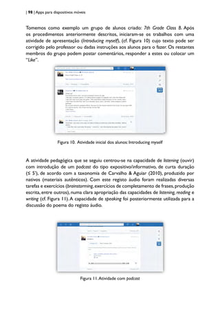 | 98 | Apps para dispositivos móveis
Tomemos como exemplo um grupo de alunos criado: 7th Grade Class B. Após
os procedimentos anteriormente descritos, iniciaram-se os trabalhos com uma
atividade de apresentação (Introducing myself), (cf. Figura 10) cujo texto pode ser
corrigido pelo professor ou dadas instruções aos alunos para o fazer. Os restantes
membros do grupo podem postar comentários, responder a estes ou colocar um
“Like”.
Figura 10. Atividade inicial dos alunos: Introducing myself
A atividade pedagógica que se seguiu centrou-se na capacidade de listening (ouvir)
com introdução de um podcast do tipo expositivo/informativo, de curta duração
(≤ 5’), de acordo com a taxonomia de Carvalho & Aguiar (2010), produzido por
nativos (materiais autênticos). Com este registo áudio foram realizadas diversas
tarefas e exercícios (brainstorming,exercícios de completamento de frases,produção
escrita, entre outros), numa clara apropriação das capacidades de listening, reading e
writing (cf. Figura 11).A capacidade de speaking foi posteriormente utilizada para a
discussão do poema do registo áudio.
Figura 11.Atividade com podcast
 