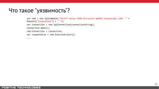 Что такое "уязвимость"?
var cmd = new SqlCommand("SELECT Value FROM Discounts WHERE CouponCode LIKE '" +
Request["CouponCode"] + "'");
var connection = new SqlConnection(connectionString);
connection.Open();
cmd.Connection = connection;
var couponValue = cmd.ExecuteScalar();
...
12
 