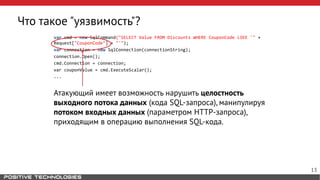 Что такое "уязвимость"?
var cmd = new SqlCommand("SELECT Value FROM Discounts WHERE CouponCode LIKE '" +
Request["CouponCode"] + "'");
var connection = new SqlConnection(connectionString);
connection.Open();
cmd.Connection = connection;
var couponValue = cmd.ExecuteScalar();
...
Атакующий имеет возможность нарушить целостность
выходного потока данных (кода SQL-запроса), манипулируя
потоком входных данных (параметром HTTP-запроса),
приходящим в операцию выполнения SQL-кода.
13
 