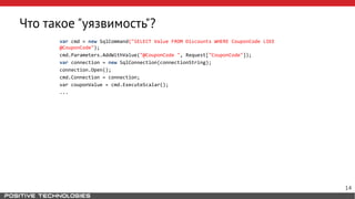 Что такое "уязвимость"?
var cmd = new SqlCommand("SELECT Value FROM Discounts WHERE CouponCode LIKE
@CouponCode");
cmd.Parameters.AddWithValue("@CouponCode ", Request["CouponCode"]);
var connection = new SqlConnection(connectionString);
connection.Open();
cmd.Connection = connection;
var couponValue = cmd.ExecuteScalar();
...
14
 
