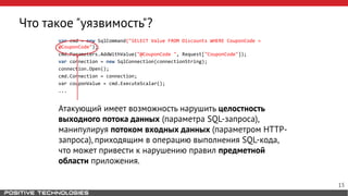 Что такое "уязвимость"?
var cmd = new SqlCommand("SELECT Value FROM Discounts WHERE CouponCode =
@CouponCode");
cmd.Parameters.AddWithValue("@CouponCode ", Request["CouponCode"]);
var connection = new SqlConnection(connectionString);
connection.Open();
cmd.Connection = connection;
var couponValue = cmd.ExecuteScalar();
...
Атакующий имеет возможность нарушить целостность
выходного потока данных (параметра SQL-запроса),
манипулируя потоком входных данных (параметром HTTP-
запроса), приходящим в операцию выполнения SQL-кода,
что может привести к нарушению правил предметной
области приложения.
15
 