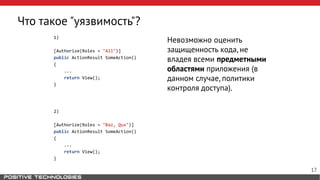 Что такое "уязвимость"?
1)
[Authorize(Roles = "All")]
public ActionResult SomeAction()
{
...
return View();
}
2)
[Authorize(Roles = "Baz, Qux")]
public ActionResult SomeAction()
{
...
return View();
}
Невозможно оценить
защищенность кода, не
владея всеми предметными
областями приложения (в
данном случае, политики
контроля доступа).
17
 