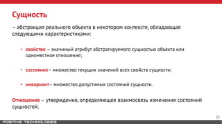 Сущность
– абстракция реального объекта в некотором контексте, обладающая
следующими характеристиками:
• свойство – значимый атрибут абстрагируемого сущностью объекта или
одноместное отношение;
• состояние– множество текущих значений всех свойств сущности;
• инвариант– множество допустимых состояний сущности.
Отношение – утверждение, определяющее взаимосвязь изменения состояний
сущностей.
22
 