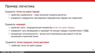 Пример: логистика
Сущность: точки на карте города
• свойство: координаты – пара значений «широта-долгота»;
• инвариант: координаты принадлежат перекресткам города или строениям.
Сущность: маршрут
• свойство: путь - упорядоченное множество точек на карте города;
• инвариант: путь непрерывен и проходит по улицам города в соответствии с ПДД;
• отношение: оптимальность – длина пути минимальна для одних и тех же
начальной и конечной точек.
Сущности: точка загрузки, точка доставки
• свойство: точка на карте города
24
 