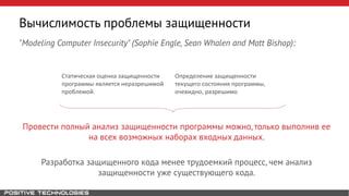 "Modeling Computer Insecurity" (Sophie Engle, Sean Whalen and Matt Bishop):
Провести полный анализ защищенности программы можно, только выполнив ее
на всех возможных наборах входных данных.
Разработка защищенного кода менее трудоемкий процесс, чем анализ
защищенности уже существующего кода.
Вычислимость проблемы защищенности
Статическая оценка защищенности
программы является неразрешимой
проблемой.
Определение защищенности
текущего состояния программы,
очевидно, разрешимо
 