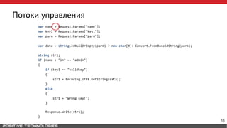 Потоки управления
var name = Request.Params["name"];
var key1 = Request.Params["key1"];
var parm = Request.Params["parm"];
var data = string.IsNullOrEmpty(parm) ? new char[0]: Convert.FromBase64String(parm);
string str1;
if (name + "in" == "admin")
{
if (key1 == "validkey")
{
str1 = Encoding.UTF8.GetString(data);
}
else
{
str1 = "Wrong key!";
}
Response.Write(str1);
}
33
 