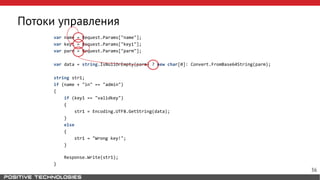 Потоки управления
var name = Request.Params["name"];
var key1 = Request.Params["key1"];
var parm = Request.Params["parm"];
var data = string.IsNullOrEmpty(parm) ? new char[0]: Convert.FromBase64String(parm);
string str1;
if (name + "in" == "admin")
{
if (key1 == "validkey")
{
str1 = Encoding.UTF8.GetString(data);
}
else
{
str1 = "Wrong key!";
}
Response.Write(str1);
}
36
 