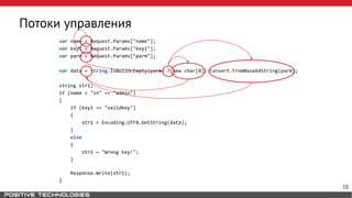 Потоки управления
var name = Request.Params["name"];
var key1 = Request.Params["key1"];
var parm = Request.Params["parm"];
var data = string.IsNullOrEmpty(parm) ? new char[0]: Convert.FromBase64String(parm);
string str1;
if (name + "in" == "admin")
{
if (key1 == "validkey")
{
str1 = Encoding.UTF8.GetString(data);
}
else
{
str1 = "Wrong key!";
}
Response.Write(str1);
}
38
 