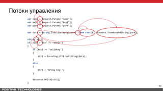 Потоки управления
var name = Request.Params["name"];
var key1 = Request.Params["key1"];
var parm = Request.Params["parm"];
var data = string.IsNullOrEmpty(parm) ? new char[0]: Convert.FromBase64String(parm);
string str1;
if (name + "in" == "admin")
{
if (key1 == "validkey")
{
str1 = Encoding.UTF8.GetString(data);
}
else
{
str1 = "Wrong key!";
}
Response.Write(str1);
}
40
 