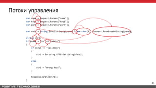 Потоки управления
var name = Request.Params["name"];
var key1 = Request.Params["key1"];
var parm = Request.Params["parm"];
var data = string.IsNullOrEmpty(parm) ? new char[0]: Convert.FromBase64String(parm);
string str1;
if (name + "in" == "admin")
{
if (key1 == "validkey")
{
str1 = Encoding.UTF8.GetString(data);
}
else
{
str1 = "Wrong key!";
}
Response.Write(str1);
}
41
 