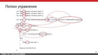 Потоки управления
var name = Request.Params["name"];
var key1 = Request.Params["key1"];
var parm = Request.Params["parm"];
var data = string.IsNullOrEmpty(parm) ? new char[0]: Convert.FromBase64String(parm);
string str1;
if (name + "in" == "admin")
{
if (key1 == "validkey")
{
str1 = Encoding.UTF8.GetString(data);
}
else
{
str1 = "Wrong key!";
}
Response.Write(str1);
}
45
 