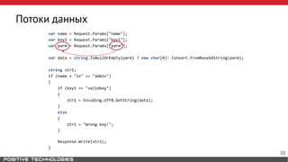 Потоки данных
var name = Request.Params["name"];
var key1 = Request.Params["key1"];
var parm = Request.Params["parm"];
var data = string.IsNullOrEmpty(parm) ? new char[0]: Convert.FromBase64String(parm);
string str1;
if (name + "in" == "admin")
{
if (key1 == "validkey")
{
str1 = Encoding.UTF8.GetString(data);
}
else
{
str1 = "Wrong key!";
}
Response.Write(str1);
}
50
 