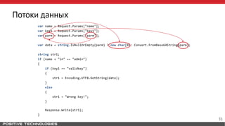 Потоки данных
var name = Request.Params["name"];
var key1 = Request.Params["key1"];
var parm = Request.Params["parm"];
var data = string.IsNullOrEmpty(parm) ? new char[0]: Convert.FromBase64String(parm);
string str1;
if (name + "in" == "admin")
{
if (key1 == "validkey")
{
str1 = Encoding.UTF8.GetString(data);
}
else
{
str1 = "Wrong key!";
}
Response.Write(str1);
}
51
 