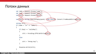 Потоки данных
var name = Request.Params["name"];
var key1 = Request.Params["key1"];
var parm = Request.Params["parm"];
var data = string.IsNullOrEmpty(parm) ? new char[0]: Convert.FromBase64String(parm);
string str1;
if (name + "in" == "admin")
{
if (key1 == "validkey")
{
str1 = Encoding.UTF8.GetString(data);
}
else
{
str1 = "Wrong key!";
}
Response.Write(str1);
}
53
 