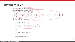 Потоки данных
var name = Request.Params["name"];
var key1 = Request.Params["key1"];
var parm = Request.Params["parm"];
var data = string.IsNullOrEmpty(parm) ? new char[0]: Convert.FromBase64String(parm);
string str1;
if (name + "in" == "admin")
{
if (key1 == "validkey")
{
str1 = Encoding.UTF8.GetString(data);
}
else
{
str1 = "Wrong key!";
}
Response.Write(str1);
}
54
 