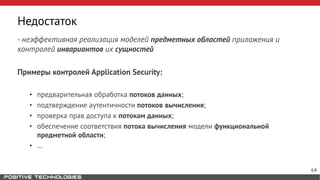 Недостаток
- неэффективная реализация моделей предметных областей приложения и
контролей инвариантов их сущностей
Примеры контролей Application Security:
• предварительная обработка потоков данных;
• подтверждение аутентичности потоков вычисления;
• проверка прав доступа к потокам данных;
• обеспечение соответствия потока вычисления модели функциональной
предметной области;
• …
64
 
