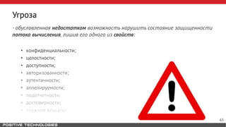 Угроза
- обусловленная недостатком возможность нарушить состояние защищенности
потока вычисления, лишив его одного из свойств:
• конфиденциальности;
• целостности;
• доступности;
• авторизованности;
• аутентичности;
• аппелируемости;
• подотчетности;
• достоверности;
• <нужное вписать>
65
 