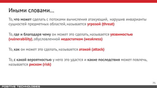 То, что может сделать с потоками вычисления атакующий, нарушив инварианты
сущностей предметных областей, называется угрозой (threat)
То, где и благодаря чему он может это сделать, называется уязвимостью
(vulnerability), обусловленной недостатком (weakness)
То, как он может это сделать, называется атакой (attack)
То, с какой вероятностью у него это удастся и какие последствия может повлечь,
называется риском (risk)
Иными словами…
75
 