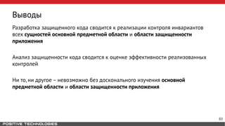 Выводы
Разработка защищенного кода сводится к реализации контроля инвариантов
всех сущностей основной предметной области и области защищенности
приложения
Анализ защищенности кода сводится к оценке эффективности реализованных
контролей
Ни то, ни другое – невозможно без досконального изучения основной
предметной области и области защищенности приложения
80
 