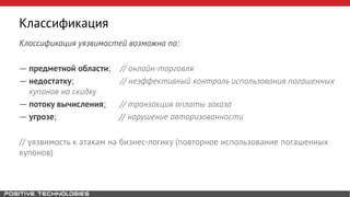 Классификация
Классификация уязвимостей возможна по:
― предметной области; // онлайн-торговля
― недостатку; // неэффективный контроль использования погашенных
купонов на скидку
― потоку вычисления; // транзакция оплаты заказа
― угрозе; // нарушение авторизованности
// уязвимость к атакам на бизнес-логику (повторное использование погашенных
купонов)
 