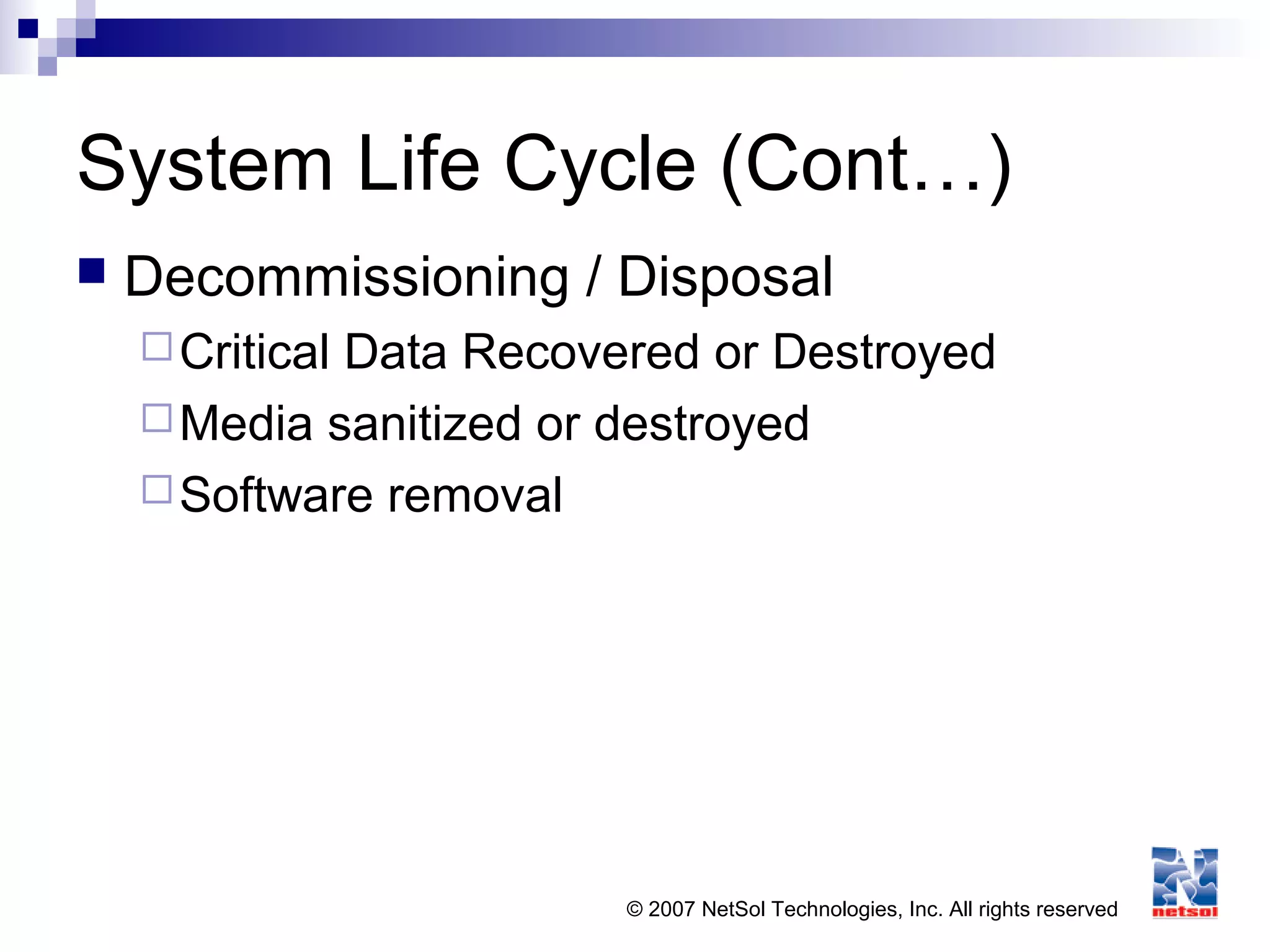 © 2007 NetSol Technologies, Inc. All rights reserved
System Life Cycle (Cont…)
 Decommissioning / Disposal
Critical Data Recovered or Destroyed
Media sanitized or destroyed
Software removal
 