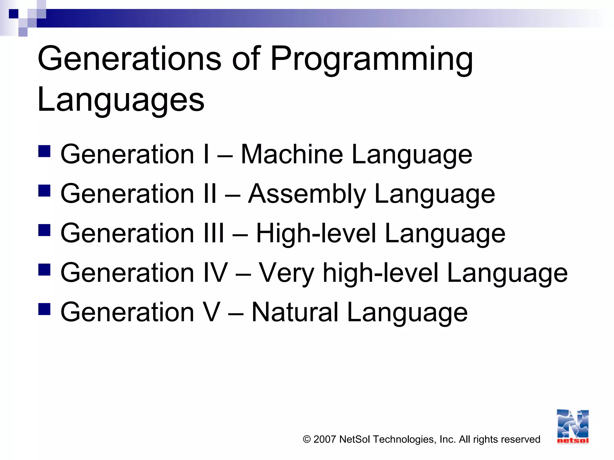 © 2007 NetSol Technologies, Inc. All rights reserved
Generations of Programming
Languages
 Generation I – Machine Language
 Generation II – Assembly Language
 Generation III – High-level Language
 Generation IV – Very high-level Language
 Generation V – Natural Language
 