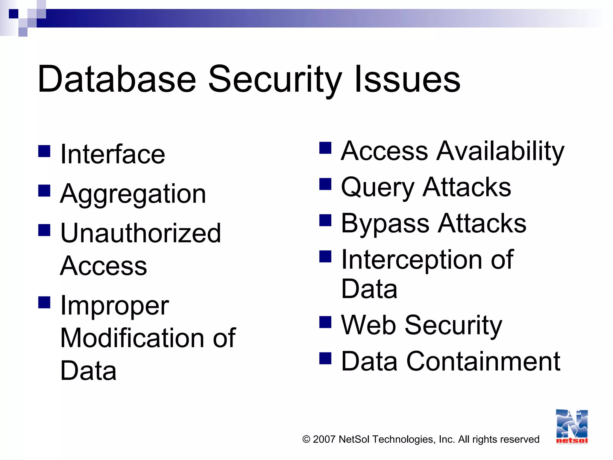 © 2007 NetSol Technologies, Inc. All rights reserved
Database Security Issues
 Interface
 Aggregation
 Unauthorized
Access
 Improper
Modification of
Data
 Access Availability
 Query Attacks
 Bypass Attacks
 Interception of
Data
 Web Security
 Data Containment
 