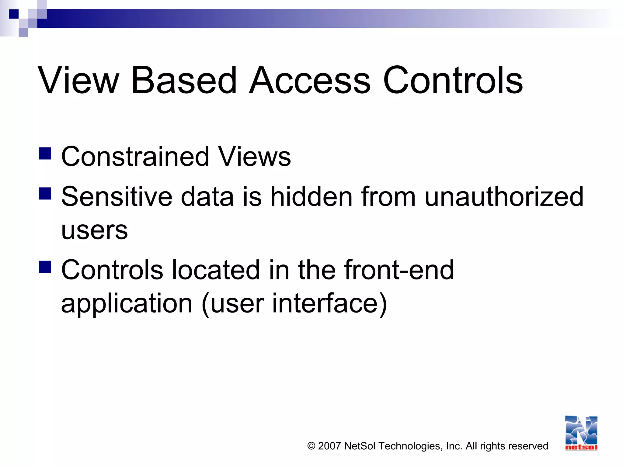 © 2007 NetSol Technologies, Inc. All rights reserved
View Based Access Controls
 Constrained Views
 Sensitive data is hidden from unauthorized
users
 Controls located in the front-end
application (user interface)
 
