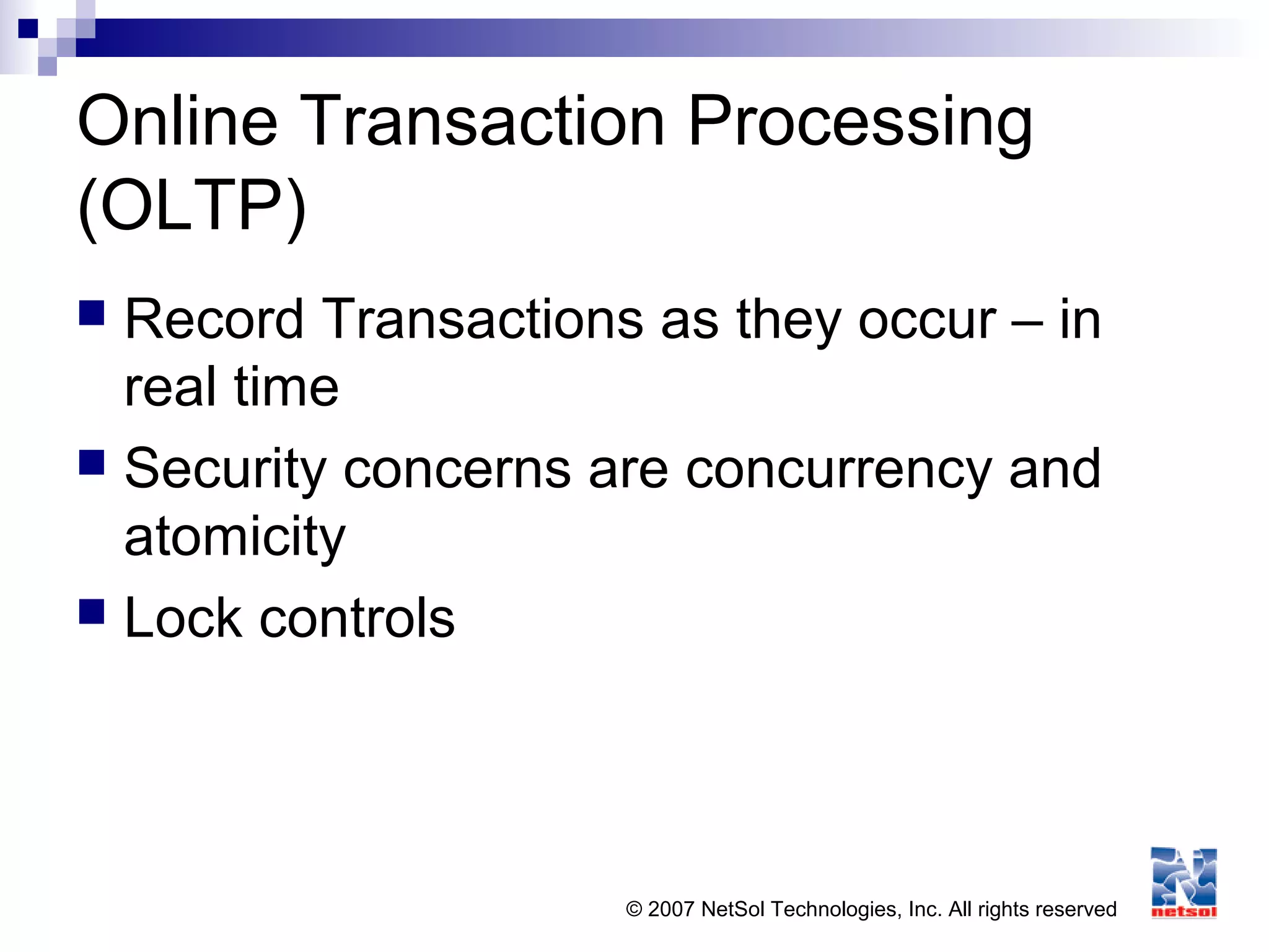 © 2007 NetSol Technologies, Inc. All rights reserved
Online Transaction Processing
(OLTP)
 Record Transactions as they occur – in
real time
 Security concerns are concurrency and
atomicity
 Lock controls
 