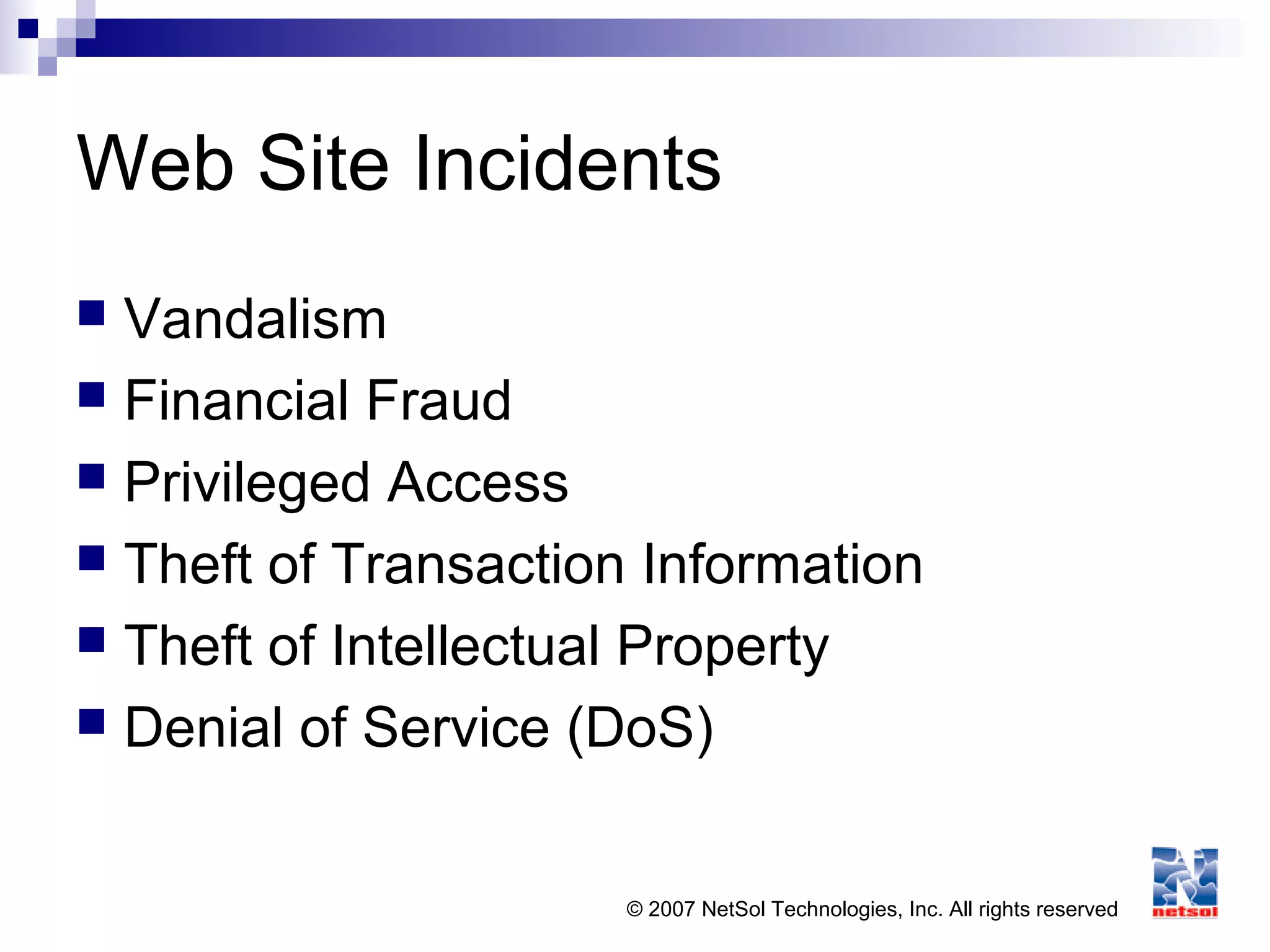 © 2007 NetSol Technologies, Inc. All rights reserved
Web Site Incidents
 Vandalism
 Financial Fraud
 Privileged Access
 Theft of Transaction Information
 Theft of Intellectual Property
 Denial of Service (DoS)
 