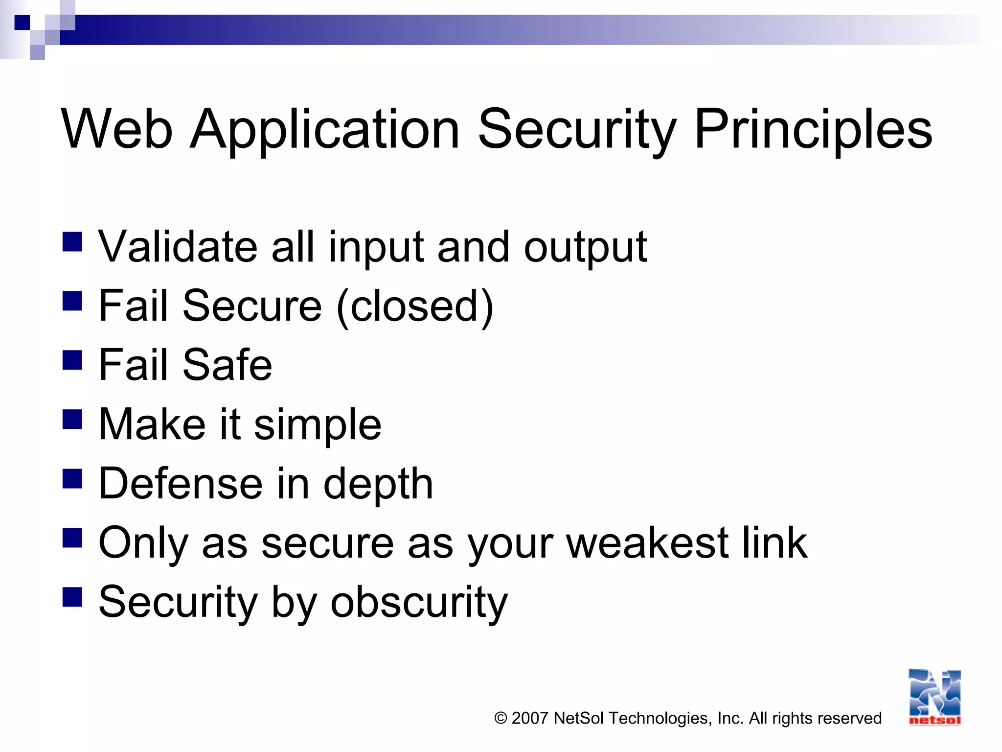© 2007 NetSol Technologies, Inc. All rights reserved
Web Application Security Principles
 Validate all input and output
 Fail Secure (closed)
 Fail Safe
 Make it simple
 Defense in depth
 Only as secure as your weakest link
 Security by obscurity
 