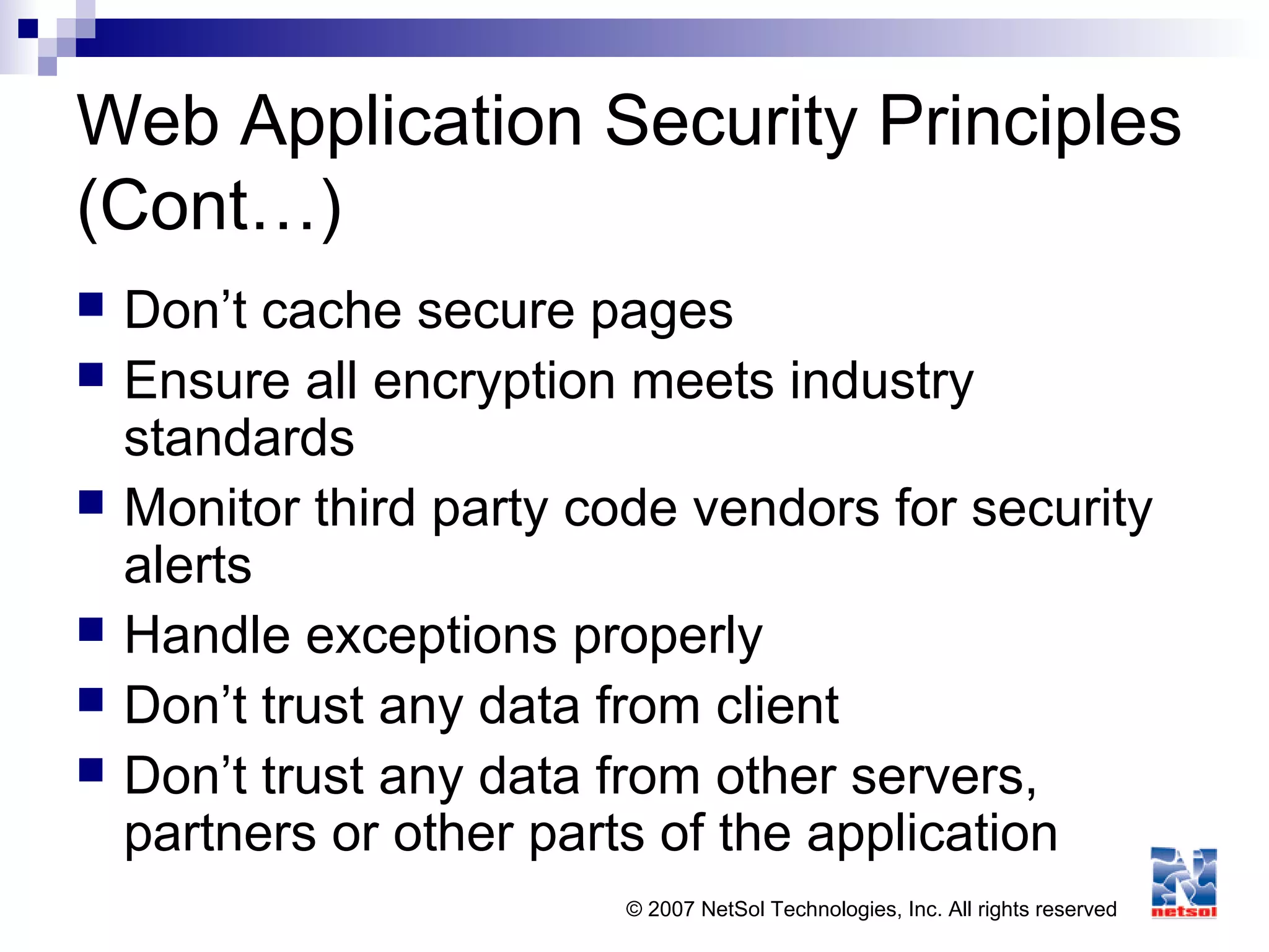 © 2007 NetSol Technologies, Inc. All rights reserved
Web Application Security Principles
(Cont…)
 Don’t cache secure pages
 Ensure all encryption meets industry
standards
 Monitor third party code vendors for security
alerts
 Handle exceptions properly
 Don’t trust any data from client
 Don’t trust any data from other servers,
partners or other parts of the application
 