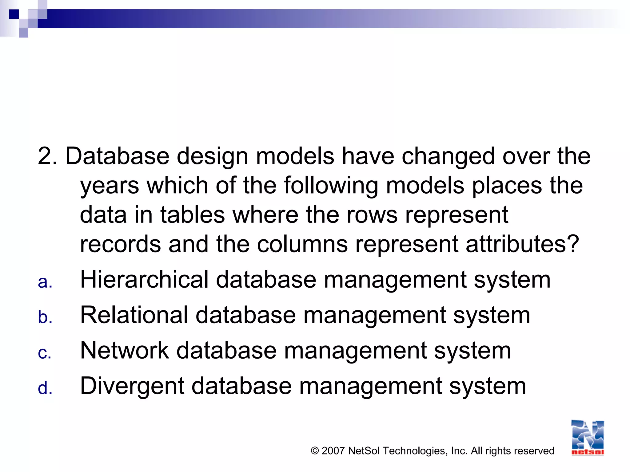 © 2007 NetSol Technologies, Inc. All rights reserved
2. Database design models have changed over the
years which of the following models places the
data in tables where the rows represent
records and the columns represent attributes?
a. Hierarchical database management system
b. Relational database management system
c. Network database management system
d. Divergent database management system
 
