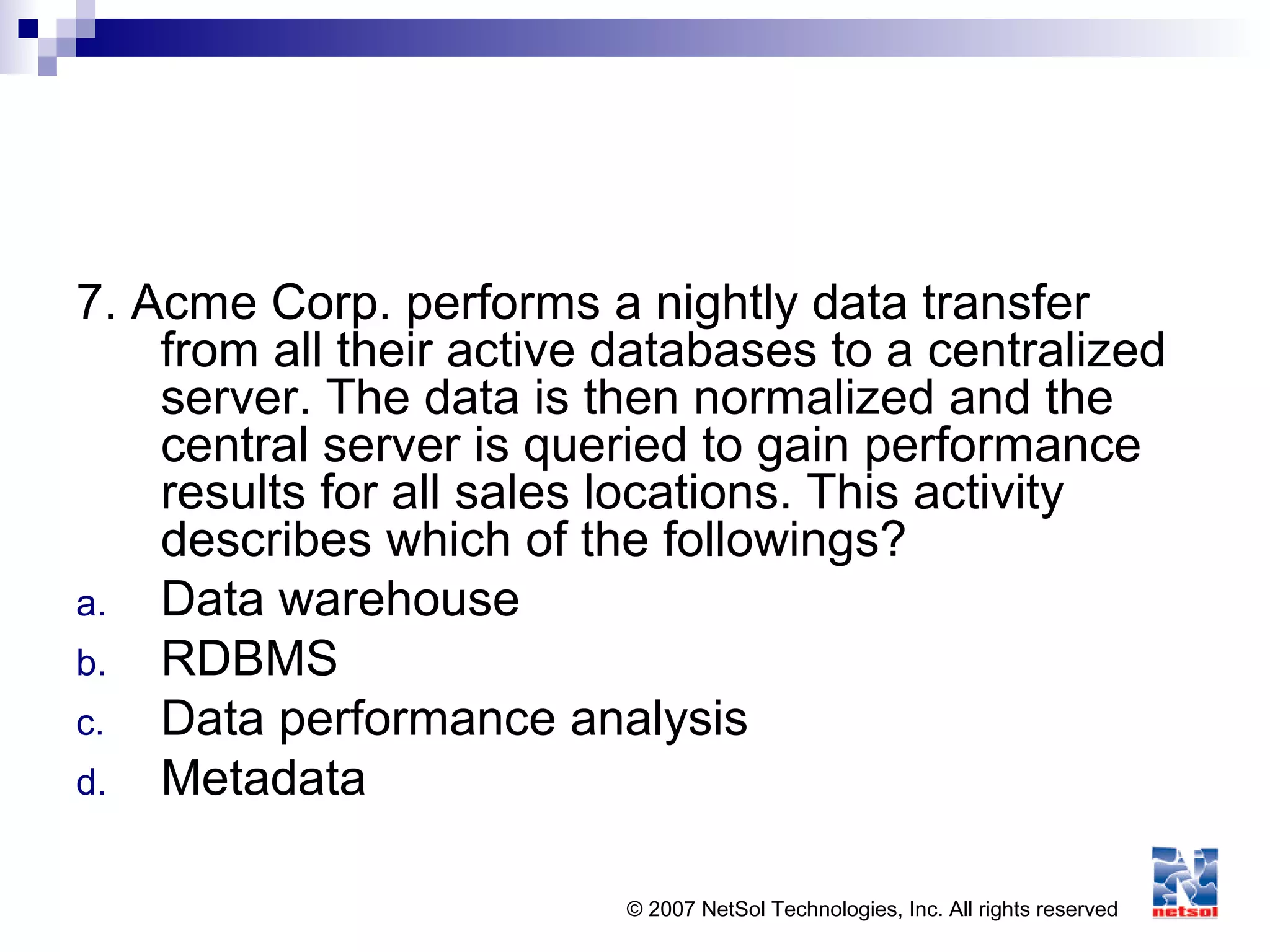 © 2007 NetSol Technologies, Inc. All rights reserved
7. Acme Corp. performs a nightly data transfer
from all their active databases to a centralized
server. The data is then normalized and the
central server is queried to gain performance
results for all sales locations. This activity
describes which of the followings?
a. Data warehouse
b. RDBMS
c. Data performance analysis
d. Metadata
 
