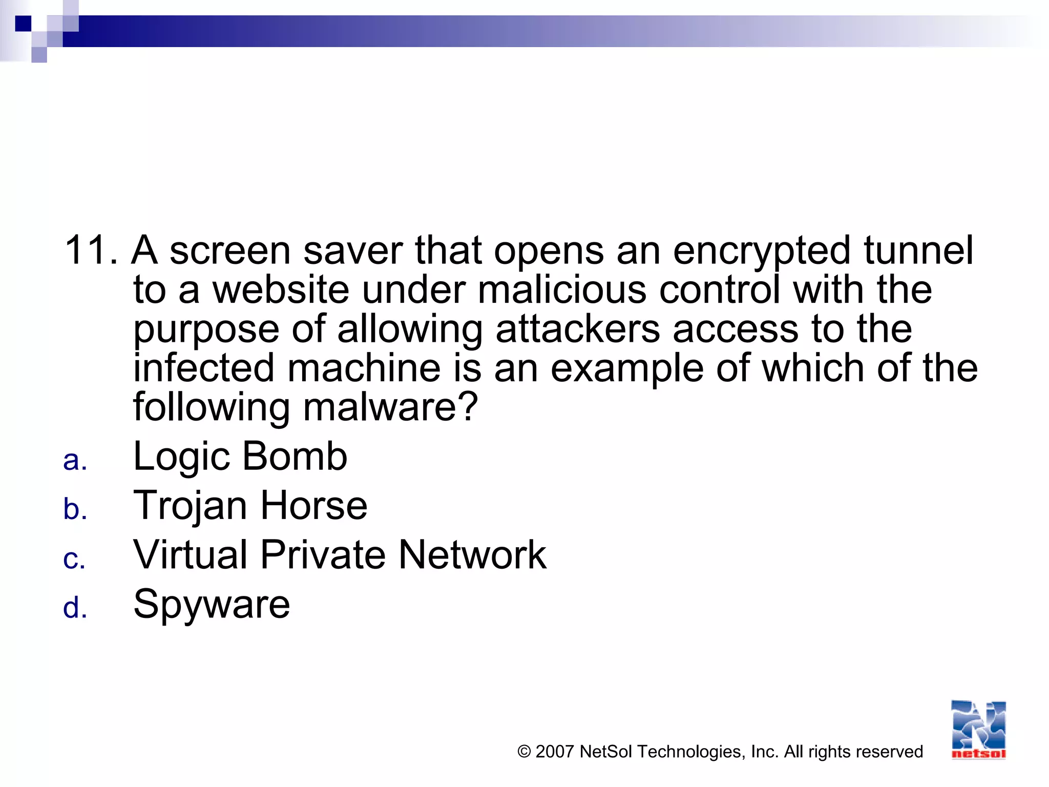 © 2007 NetSol Technologies, Inc. All rights reserved
11. A screen saver that opens an encrypted tunnel
to a website under malicious control with the
purpose of allowing attackers access to the
infected machine is an example of which of the
following malware?
a. Logic Bomb
b. Trojan Horse
c. Virtual Private Network
d. Spyware
 