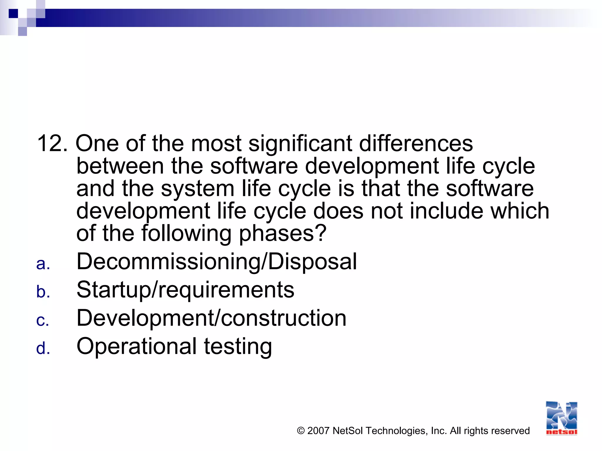 © 2007 NetSol Technologies, Inc. All rights reserved
12. One of the most significant differences
between the software development life cycle
and the system life cycle is that the software
development life cycle does not include which
of the following phases?
a. Decommissioning/Disposal
b. Startup/requirements
c. Development/construction
d. Operational testing
 