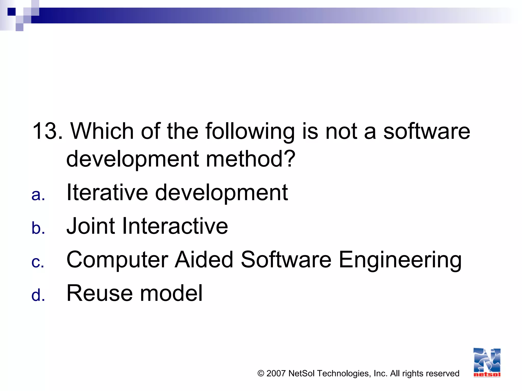© 2007 NetSol Technologies, Inc. All rights reserved
13. Which of the following is not a software
development method?
a. Iterative development
b. Joint Interactive
c. Computer Aided Software Engineering
d. Reuse model
 