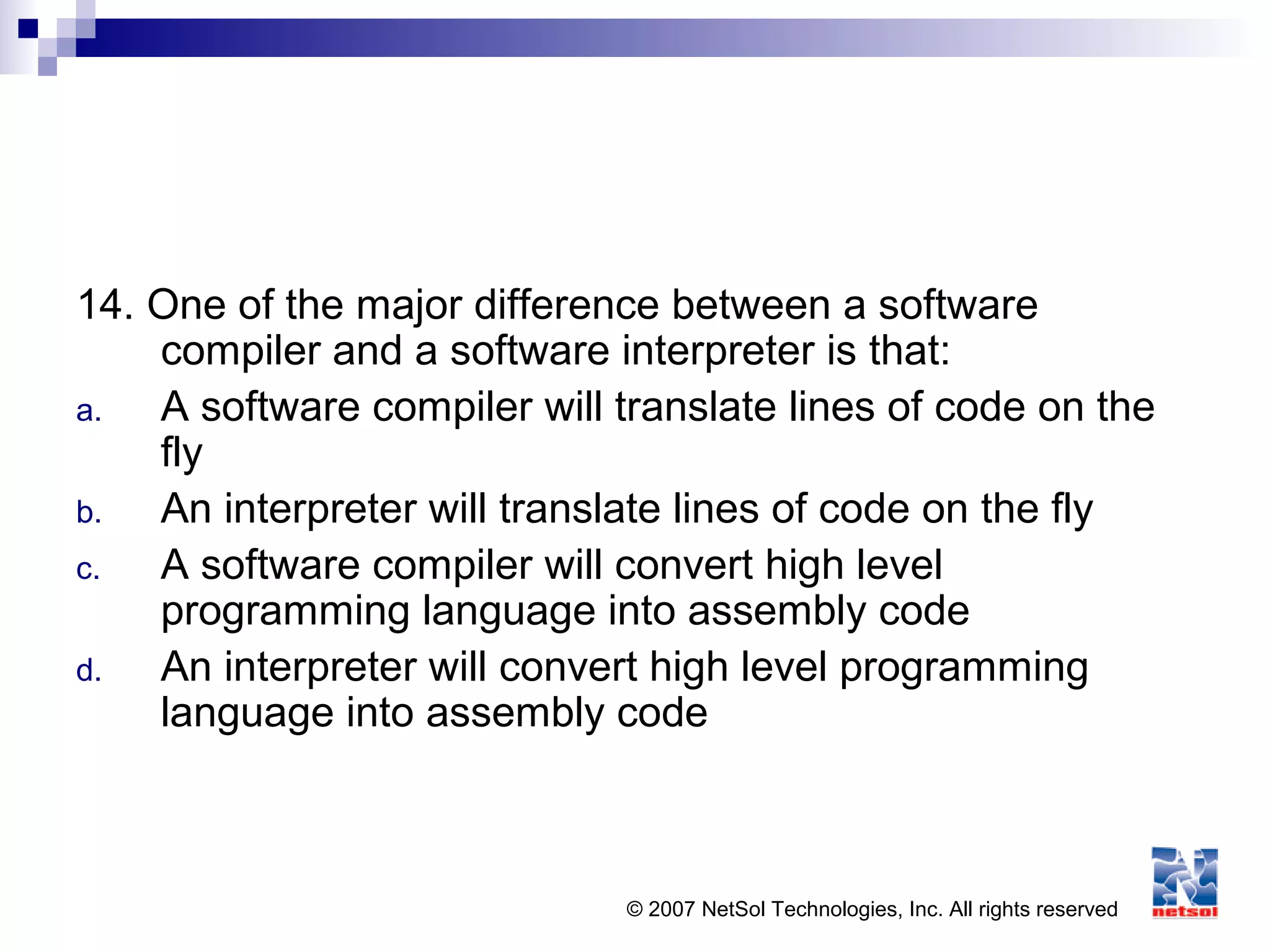 © 2007 NetSol Technologies, Inc. All rights reserved
14. One of the major difference between a software
compiler and a software interpreter is that:
a. A software compiler will translate lines of code on the
fly
b. An interpreter will translate lines of code on the fly
c. A software compiler will convert high level
programming language into assembly code
d. An interpreter will convert high level programming
language into assembly code
 