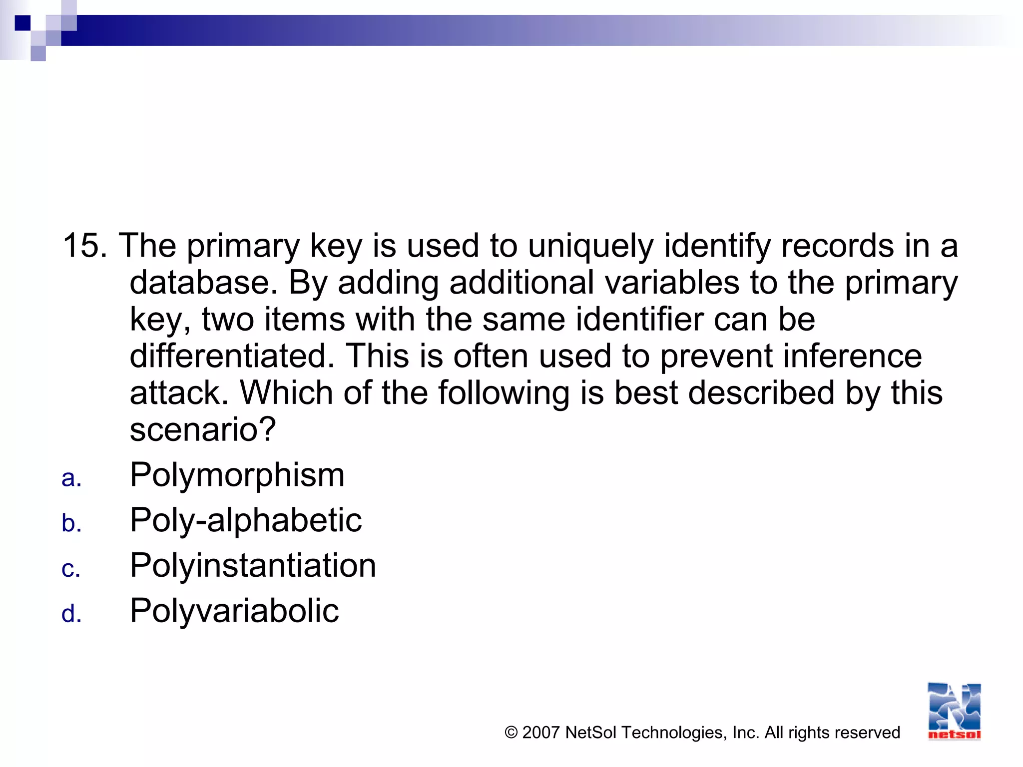© 2007 NetSol Technologies, Inc. All rights reserved
15. The primary key is used to uniquely identify records in a
database. By adding additional variables to the primary
key, two items with the same identifier can be
differentiated. This is often used to prevent inference
attack. Which of the following is best described by this
scenario?
a. Polymorphism
b. Poly-alphabetic
c. Polyinstantiation
d. Polyvariabolic
 
