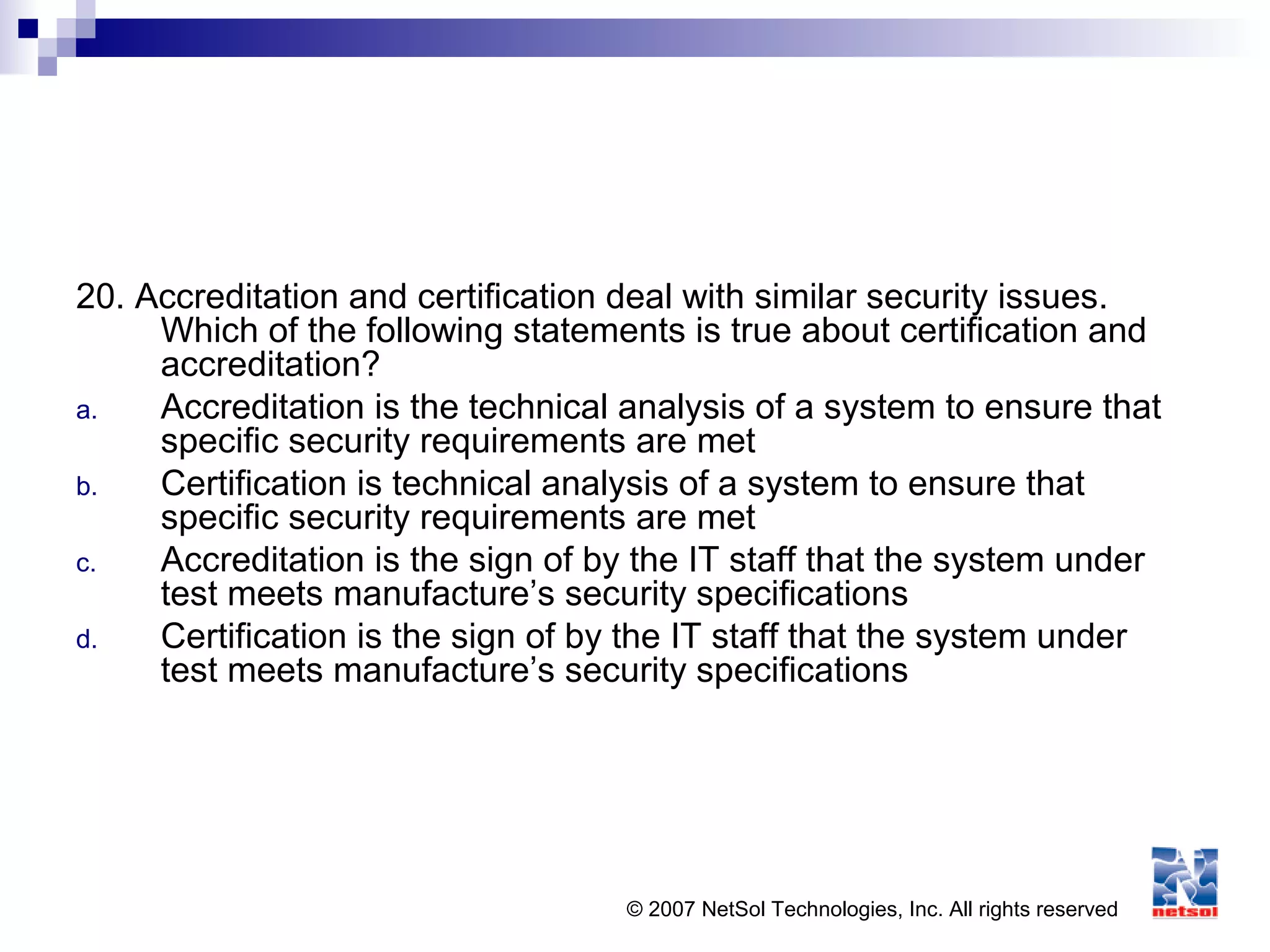 © 2007 NetSol Technologies, Inc. All rights reserved
20. Accreditation and certification deal with similar security issues.
Which of the following statements is true about certification and
accreditation?
a. Accreditation is the technical analysis of a system to ensure that
specific security requirements are met
b. Certification is technical analysis of a system to ensure that
specific security requirements are met
c. Accreditation is the sign of by the IT staff that the system under
test meets manufacture’s security specifications
d. Certification is the sign of by the IT staff that the system under
test meets manufacture’s security specifications
 