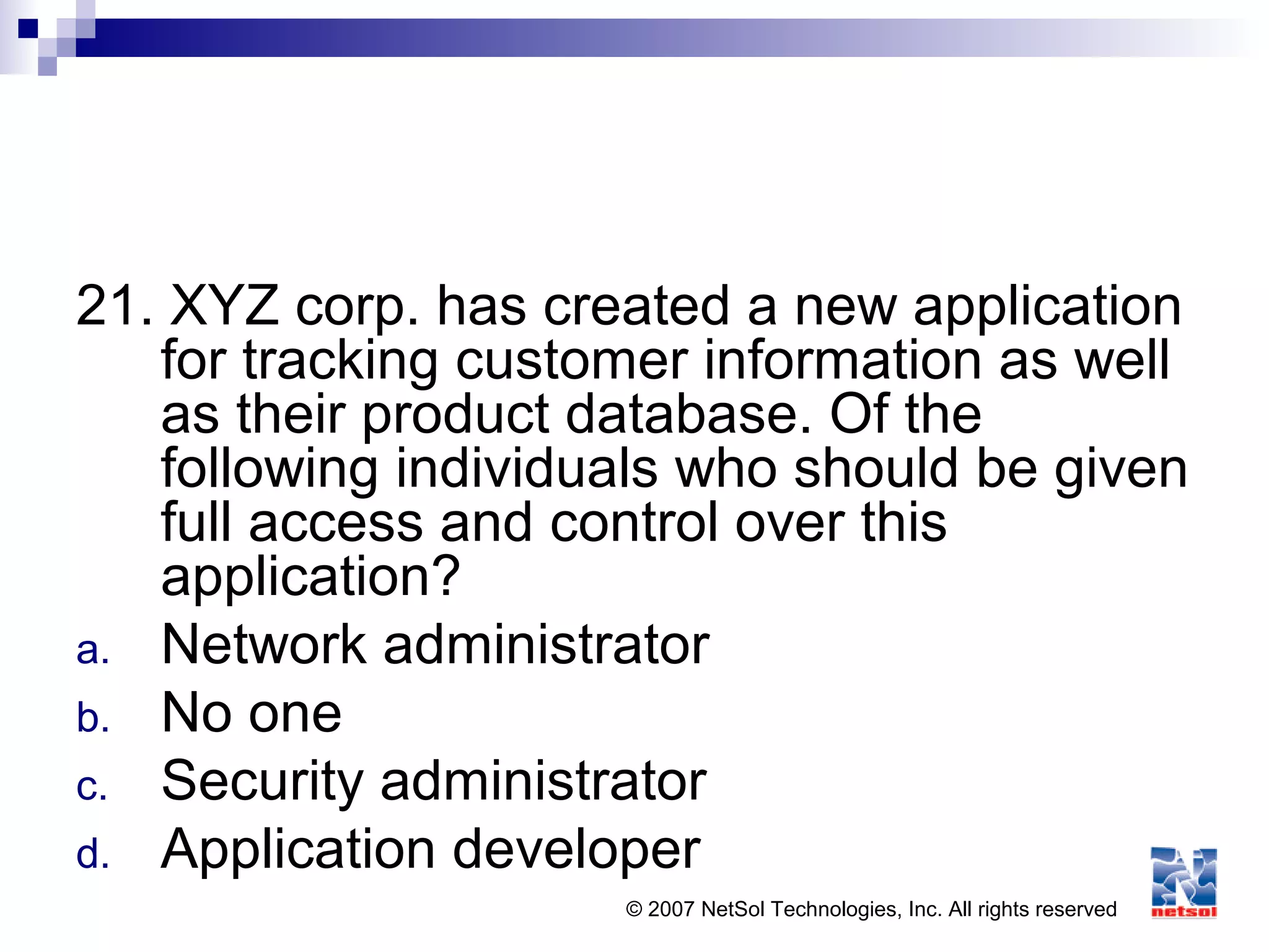 © 2007 NetSol Technologies, Inc. All rights reserved
21. XYZ corp. has created a new application
for tracking customer information as well
as their product database. Of the
following individuals who should be given
full access and control over this
application?
a. Network administrator
b. No one
c. Security administrator
d. Application developer
 