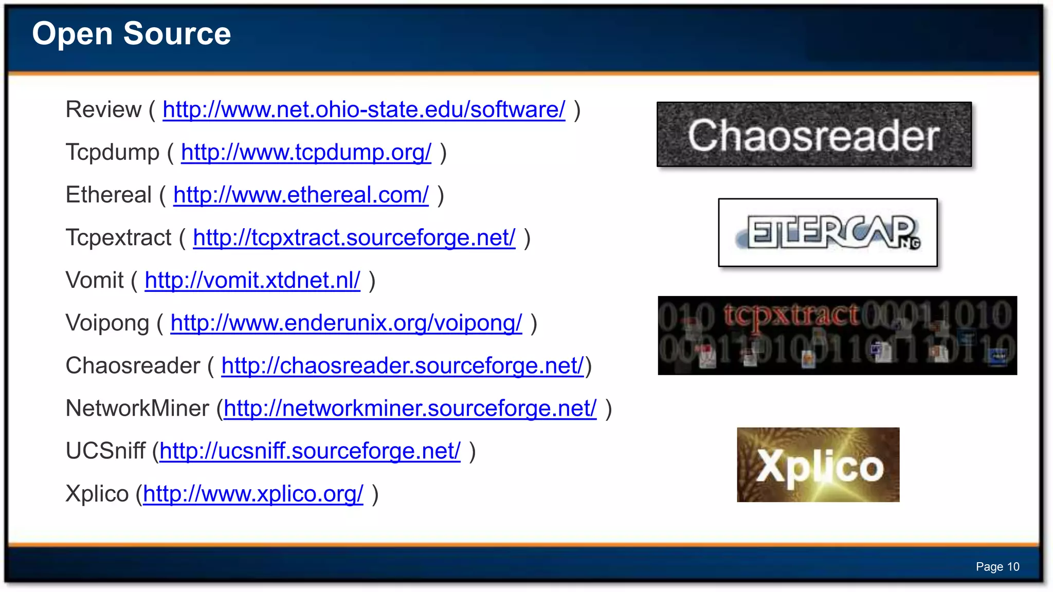 Open Source
Review ( http://www.net.ohio-state.edu/software/ )
Tcpdump ( http://www.tcpdump.org/ )
Ethereal ( http://www.ethereal.com/ )
Tcpextract ( http://tcpxtract.sourceforge.net/ )
Vomit ( http://vomit.xtdnet.nl/ )
Voipong ( http://www.enderunix.org/voipong/ )
Chaosreader ( http://chaosreader.sourceforge.net/)
NetworkMiner (http://networkminer.sourceforge.net/ )
UCSniff (http://ucsniff.sourceforge.net/ )
Xplico (http://www.xplico.org/ )
Page 10

 