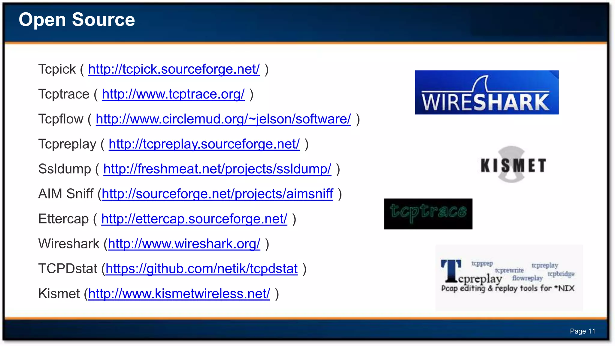 Open Source
Tcpick ( http://tcpick.sourceforge.net/ )
Tcptrace ( http://www.tcptrace.org/ )
Tcpflow ( http://www.circlemud.org/~jelson/software/ )
Tcpreplay ( http://tcpreplay.sourceforge.net/ )
Ssldump ( http://freshmeat.net/projects/ssldump/ )
AIM Sniff (http://sourceforge.net/projects/aimsniff )

Ettercap ( http://ettercap.sourceforge.net/ )
Wireshark (http://www.wireshark.org/ )
TCPDstat (https://github.com/netik/tcpdstat )

Kismet (http://www.kismetwireless.net/ )
Page 11

 