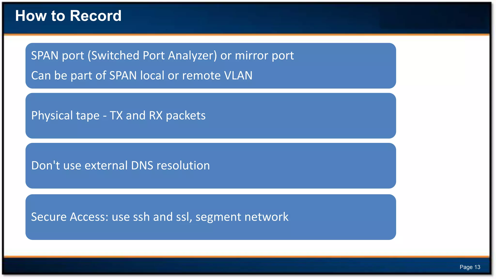 How to Record
SPAN port (Switched Port Analyzer) or mirror port

Can be part of SPAN local or remote VLAN
Physical tape - TX and RX packets

Don't use external DNS resolution

Secure Access: use ssh and ssl, segment network

Page 13

 