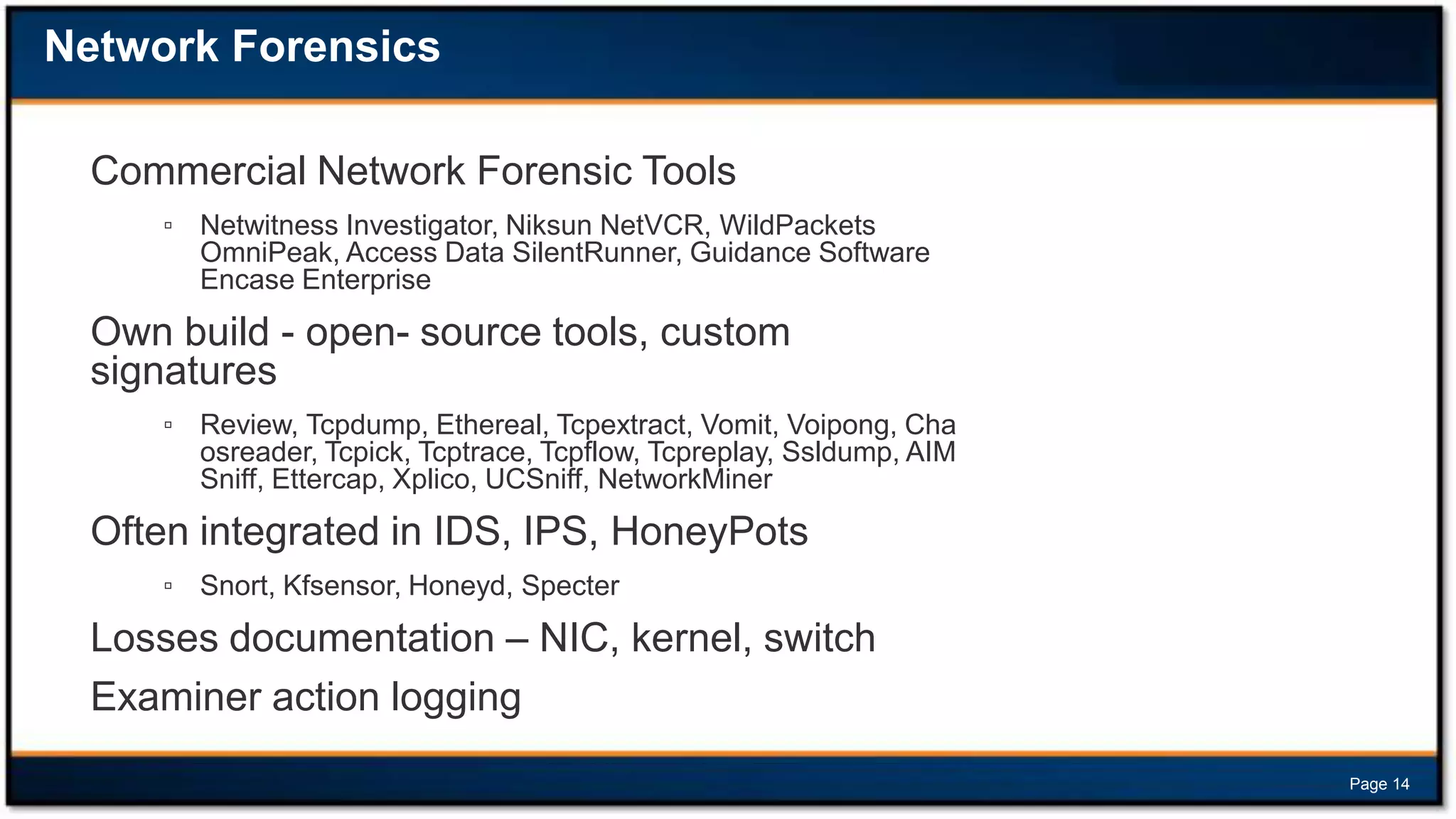 Network Forensics
Commercial Network Forensic Tools
▫ Netwitness Investigator, Niksun NetVCR, WildPackets
OmniPeak, Access Data SilentRunner, Guidance Software
Encase Enterprise

Own build - open- source tools, custom
signatures
▫ Review, Tcpdump, Ethereal, Tcpextract, Vomit, Voipong, Cha
osreader, Tcpick, Tcptrace, Tcpflow, Tcpreplay, Ssldump, AIM
Sniff, Ettercap, Xplico, UCSniff, NetworkMiner

Often integrated in IDS, IPS, HoneyPots
▫ Snort, Kfsensor, Honeyd, Specter

Losses documentation – NIC, kernel, switch
Examiner action logging
Page 14

 