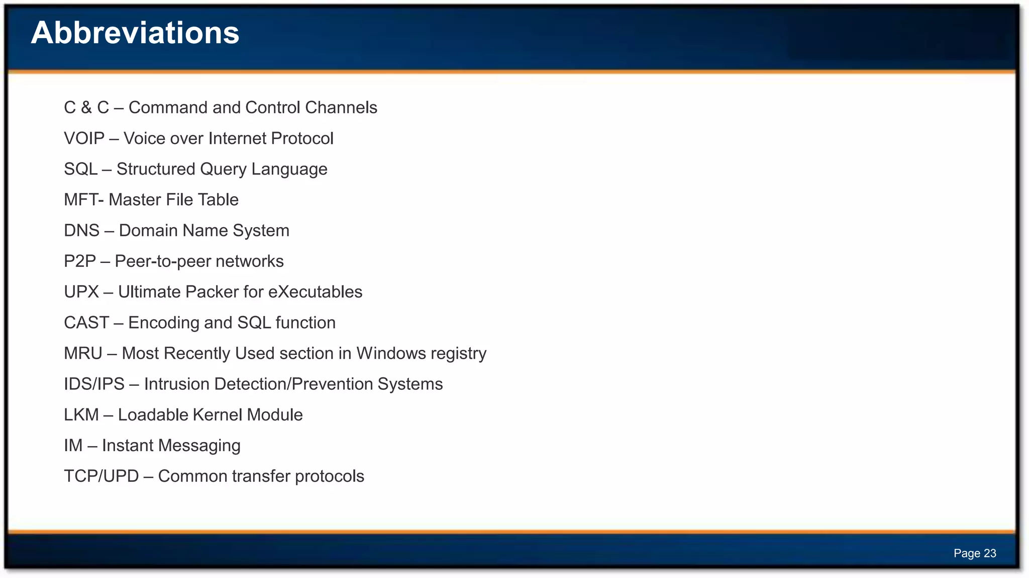 Abbreviations
C & C – Command and Control Channels
VOIP – Voice over Internet Protocol
SQL – Structured Query Language
MFT- Master File Table
DNS – Domain Name System
P2P – Peer-to-peer networks
UPX – Ultimate Packer for eXecutables
CAST – Encoding and SQL function
MRU – Most Recently Used section in Windows registry
IDS/IPS – Intrusion Detection/Prevention Systems
LKM – Loadable Kernel Module
IM – Instant Messaging
TCP/UPD – Common transfer protocols

Page 23

 