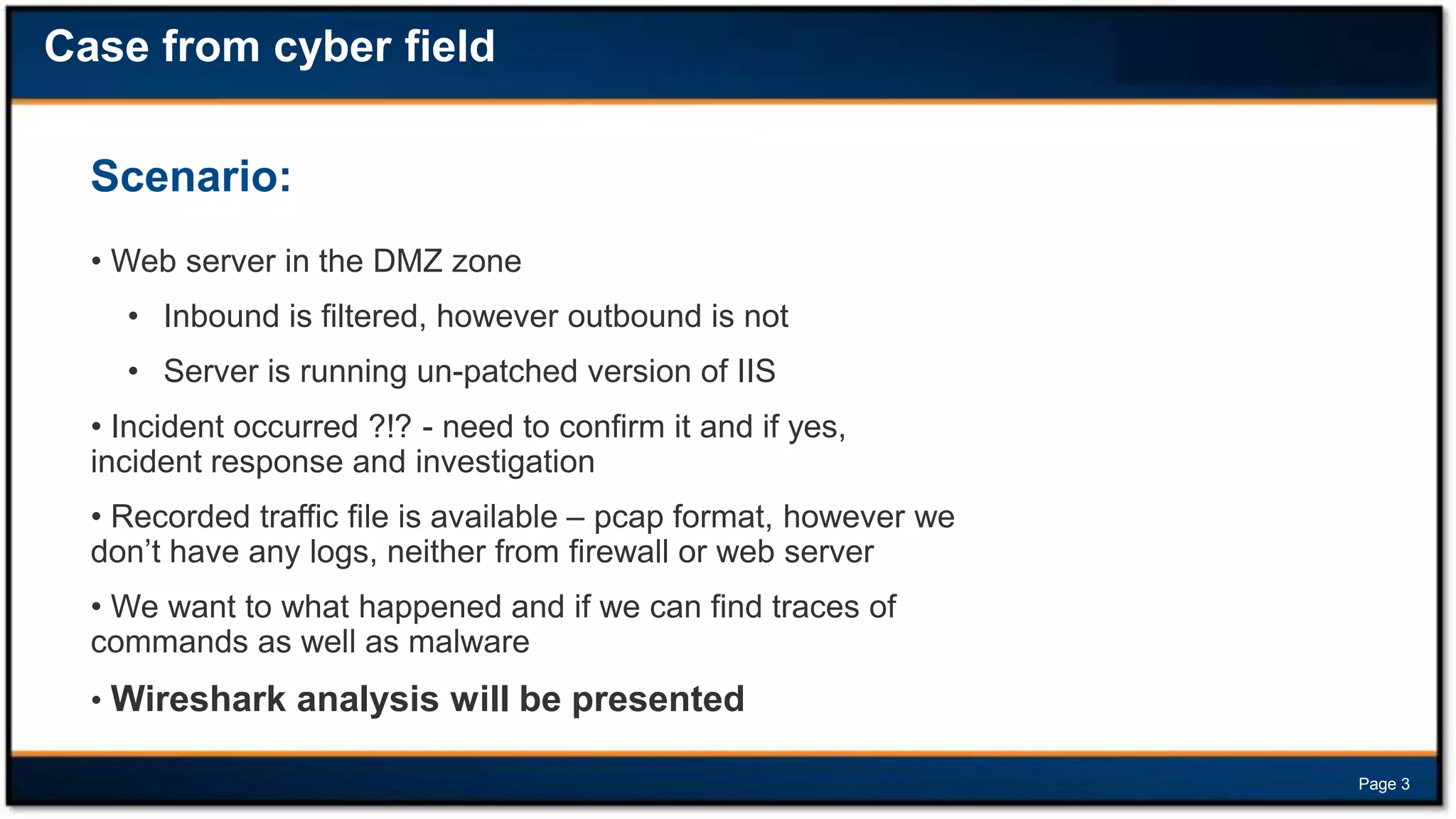 Case from cyber field
Scenario:
• Web server in the DMZ zone
• Inbound is filtered, however outbound is not
• Server is running un-patched version of IIS

• Incident occurred ?!? - need to confirm it and if yes,
incident response and investigation
• Recorded traffic file is available – pcap format, however we
don’t have any logs, neither from firewall or web server

• We want to what happened and if we can find traces of
commands as well as malware
• Wireshark analysis will be presented
Page 3

 